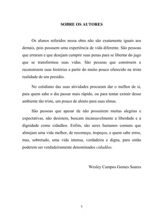 5
SOBRE OS AUTORES
Os alunos referidos nessa obra não são exatamente iguais aos
demais, pois possuem uma experiência de vida diferente. São pessoas
que erraram e que desejam cumprir suas penas para se libertar do jugo
que se transformou suas vidas. São pessoas que constroem e
reconstroem suas histórias a partir do muito pouco oferecido na triste
realidade de um presídio.
No cotidiano das suas atividades procuram dar o melhor de si,
para quem sabe o dia passar mais rápido, ou para tentar extrair desse
ambiente tão triste, um pouco de alento para suas almas.
São pessoas que apesar de não possuírem muitas alegrias e
expectativas, não desistem, buscam incansavelmente a liberdade e a
dignidade como cidadãos. Enfim, são seres humanos comuns que
almejam uma vida melhor, de recomeço, tropeços, e quem sabe erros,
mas, sobretudo, uma vida intensa, verdadeira e digna, para então
poderem ser verdadeiramente denominados cidadãos.
Wesley Campos Gomes Soares
 