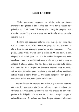 50
ILUSÃO DO CRIME
Tenho momentos marcantes na minha vida, um desses
momentos foi quando a minha mãe me levou para a escola pela
primeira vez, com muita dificuldade ela conseguiu comprar meus
materiais chegando em casa a tarde me mostrando o meu primeiro
caderno e lápis.
Lembro das pequenas palavras que saiu da sua boca pela
manhã. Vamos para a escola estudar, eu perguntei meio assustado se
ela ia ficar comigo enquanto estudava, ela me respondeu: __ Não
posso. Depois venho buscar você, e assim foi. O sino bateu, a hora
chegou, e eu entrei para sala de aula. Muito envergonhado, meio
acanhado, conheci a minha professora e ela me apresentou para as
colegas de classe. Quando foi mais tarde, que acabou a aula, minha
mãe ainda não tinha chegado. Eu já estava sendo uma dos últimos a
sair do colégio. Mais alguns minutos e a vejo entrando no portão de
cabeça baixa e muito triste. A professora perguntou por que ela
demorou e minha mãe pediu que eu fosse lá fora.
Subi no banco do corredor para olhar o que as duas estavam
conversando, mas antes não tivesse subido, porque vi minha mãe
chorando e falando para a professora que não chegou na hora certa
porque tinha brigado com seu marido, ou seja, meu pai, e que as
coisas lá em casa não andava nada bem. Despedimos da professora e
 