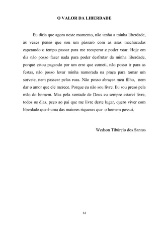 53
O VALOR DA LIBERDADE
Eu diria que agora neste momento, não tenho a minha liberdade,
às vezes penso que sou um pássaro com as asas machucadas
esperando o tempo passar para me recuperar e poder voar. Hoje em
dia não posso fazer nada para poder desfrutar da minha liberdade,
porque estou pagando por um erro que cometi, não posso ir para as
festas, não posso levar minha namorada na praça para tomar um
sorvete, nem passear pelas ruas. Não posso abraçar meu filho, nem
dar o amor que ele merece. Porque eu não sou livre. Eu sou preso pela
mão do homem. Mas pela vontade de Deus eu sempre estarei livre,
todos os dias. peço ao pai que me livre deste lugar, quero viver com
liberdade que é uma das maiores riquezas que o homem possui.
Wedson Tibúrcio dos Santos
 