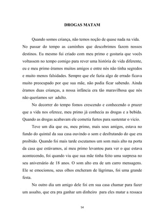 54
DROGAS MATAM
Quando somos criança, não temos noção de quase nada na vida.
No passar do tempo as caminhos que descobrimos fazem nossos
destinos. Eu mesmo fui criado com meu primo e gostaria que vocês
voltassem no tempo comigo para rever uma história de vida diferente,
eu e meu primo éramos muitos amigos e entre nós não tinha segredos
e muito menos falsidades. Sempre que ele fazia algo de errado ficava
muito preocupado por que sua mãe, não podia ficar sabendo. Ainda
éramos duas crianças, a nossa infância era tão maravilhosa que nós
não queríamos ser adulto.
No decorrer do tempo fomos crescendo e conhecendo o prazer
que a vida nos oferece, meu primo já conhecia as drogas e a bebida.
Quando as drogas acabavam ele cometia furtos para sustentar o vicio.
Teve um dia que eu, meu primo, mais seus amigos, estava no
fundo do quintal da sua casa ouvindo o som e desfrutando do que era
proibido. Quando foi mais tarde escutamos um som mais alto na porta
da casa que estávamos, aí meu primo levantou para ver o que estava
acontecendo, foi quando viu que sua mãe tinha feito uma surpresa no
seu aniversário de 18 anos. O som alto era de um carro mensagens.
Ele se emocionou, seus olhos encheram de lágrimas, foi uma grande
festa.
No outro dia um amigo dele foi em sua casa chamar para fazer
um assalto, que era pra ganhar um dinheiro para eles matar a ressaca
 