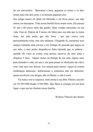 55
do seu aniversário. Marcaram a hora, pegaram as armas e os dois
foram mais não deu certo, e os homens pegaram eles.
Seu amigo menor de idade foi libertado e ele ficou preso, sua mãe
entrou em desespero. Toda nossa família ficou muito triste. Ele passou
01 ano e 06 meses atrás das grades. Duas viradas marcantes na sua
vida. Veja só. Depois de 2 meses ele falou para sua mãe que ia numa
festa, sua mãe pediu que não fosse , por que estava com
pressentimento ruim, mas não adiantou. Chegando lá, encontrou seus
amigos tomando uma cerveja e um inimigo do passado que pegou na
sua mão, e meu primo despediu-se deles dizendo que ia embora ,
quando ele virou as costas, essa pessoa sacou-se de uma arma e
disparou 5 tiros. Alguns meses na barriga de sua mãe, alguns anos
para entender a vida, um ano e seis para passar os obstáculos da vida e
com vinte anos nos deixou. Um minuto para morrer. Agora só restam
lembranças dolorosas. Infelizmente a estatística não era diferente,
quem envolvem com drogas, não se liberta, a vida é curta.
Eu nunca vou te esquecer, sinto muito a sua falta Tibério, nascido
em 18/ 09/1980 finado 21/05/2001. Que Deus te coloque em um bom
lugar, e que sua luz ilumine nossa família.
Wedson Tiburcío dos Santos
 