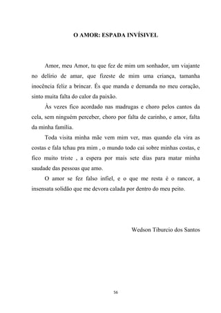 56
O AMOR: ESPADA INVÍSIVEL
Amor, meu Amor, tu que fez de mim um sonhador, um viajante
no delírio de amar, que fizeste de mim uma criança, tamanha
inocência feliz a brincar. És que manda e demanda no meu coração,
sinto muita falta do calor da paixão.
Às vezes fico acordado nas madrugas e choro pelos cantos da
cela, sem ninguém perceber, choro por falta de carinho, e amor, falta
da minha família.
Toda visita minha mãe vem mim ver, mas quando ela vira as
costas e fala tchau pra mim , o mundo todo cai sobre minhas costas, e
fico muito triste , a espera por mais sete dias para matar minha
saudade das pessoas que amo.
O amor se fez falso infiel, e o que me resta é o rancor, a
insensata solidão que me devora calada por dentro do meu peito.
Wedson Tiburcio dos Santos
 