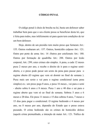 57
CÓDIGO PENAL
O código penal é cheio de brecha na lei, basta um defensor saber
trabalhar bem para que o seu cliente possa se beneficiar desta lei, que
é feita para todos, mas infelizmente só para quem tem condições de ter
um bom defensor.
Hoje, dentro de um presídio tem muito preso que furtaram Art.:
155. Outros roubaram art.: 157. Outros, homicídio culposo Art.: 121.
Outro por porte de arma Art.: 14 .Outros por estelionato Art.: 180.
Outros por formação de quadrilha Art.: 288. Outros por lesão
corporal, Art.: 299, estes crimes são simples. A pena, a cada 12 meses
puxa 2 meses por ano, e recebe o direito de ir para o regime semi-
aberto, e o preso pode puxar um sexto da pena para passar para o
regime aberto (O regime que vem só dormir no final de semana ).
Puxa mais um sexto e vai para o regime condicional (uma pena
simples) ex.: um preso pega 8 anos, e puxa 16 meses , vai para o semi
- aberto sobra 6 anos e 8 meses. Puxa 1 ano e 40 dias e sai para o
regime aberto que vem só ao final de semana. Sobrou 5 anos e 6
meses e 20 dias. Ele puxa 11 meses e 15 dias sobrou 4 anos, 7 meses e
15 dias para pagar a condicional. O regime hediondo e 4 meses por
ano, ou 8 meses por ano, dependia do Estado que o preso estava
puxando. O crime hediondo são os crimes de homicídio doloso
(aquele crime premeditado, a intenção de matar Art.: 121. Tráfico de
 