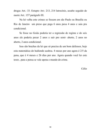 58
drogas Art.: 33. Estupro Art.: 213, 214 latrocínio, assalto seguido de
morte Art.: 157 parágrafo III.
Na lei velha este crimes se fossem em são Paulo ou Brasília ou
Rio de Janeiro um preso que pega 6 anos puxa 4 anos e saia pra
condicional.
Se fosse no Goiás poderia ter a regressão de regime e do seis
anos ele poderia puxar 2 anos e sair pro semi- aberto, 2 anos no
aberto, 2 anos condicional.
Isso são brechas da lei que só precisa de um bom defensor, hoje
esta matemática do hediondo acabou. 4 meses por ano agora é 2/5 da
pena, que é 4 meses e 26 dias por ano. Agora quando você ler este
texto , para e pensa se vale apena e mundo do crime.
Célio
 