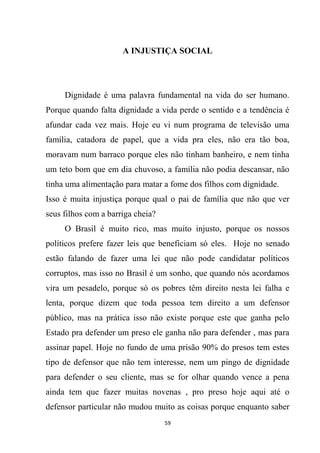 59
A INJUSTIÇA SOCIAL
Dignidade é uma palavra fundamental na vida do ser humano.
Porque quando falta dignidade a vida perde o sentido e a tendência é
afundar cada vez mais. Hoje eu vi num programa de televisão uma
família, catadora de papel, que a vida pra eles, não era tão boa,
moravam num barraco porque eles não tinham banheiro, e nem tinha
um teto bom que em dia chuvoso, a família não podia descansar, não
tinha uma alimentação para matar a fome dos filhos com dignidade.
Isso é muita injustiça porque qual o pai de família que não que ver
seus filhos com a barriga cheia?
O Brasil é muito rico, mas muito injusto, porque os nossos
políticos prefere fazer leis que beneficiam só eles. Hoje no senado
estão falando de fazer uma lei que não pode candidatar políticos
corruptos, mas isso no Brasil é um sonho, que quando nós acordamos
vira um pesadelo, porque só os pobres têm direito nesta lei falha e
lenta, porque dizem que toda pessoa tem direito a um defensor
público, mas na prática isso não existe porque este que ganha pelo
Estado pra defender um preso ele ganha não para defender , mas para
assinar papel. Hoje no fundo de uma prisão 90% do presos tem estes
tipo de defensor que não tem interesse, nem um pingo de dignidade
para defender o seu cliente, mas se for olhar quando vence a pena
ainda tem que fazer muitas novenas , pro preso hoje aqui até o
defensor particular não mudou muito as coisas porque enquanto saber
 