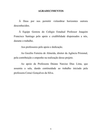 6
AGRADECIMENTOS
À Deus por nos permitir vislumbrar horizontes outrora
desconhecidos.
À Equipe Gestora do Colégio Estadual Professor Joaquim
Francisco Santiago pelo apoio e credibilidade dispensados a nós,
durante o trabalho.
Aos professores pelo apoio e dedicação.
Ao Gecélio Ferreira de Almeida, diretor da Agência Prisional,
pela contribuição e empenho na realização desse projeto.
Ao apoio da Professora Daiane Narciso Dias Lima, que
assumiu a sala, dando continuidade ao trabalho iniciado pela
professora Coraci Gonçalves da Silva.
 