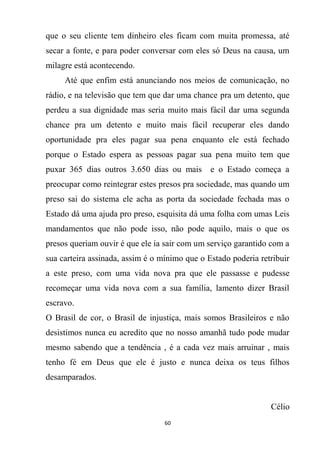 60
que o seu cliente tem dinheiro eles ficam com muita promessa, até
secar a fonte, e para poder conversar com eles só Deus na causa, um
milagre está acontecendo.
Até que enfim está anunciando nos meios de comunicação, no
rádio, e na televisão que tem que dar uma chance pra um detento, que
perdeu a sua dignidade mas seria muito mais fácil dar uma segunda
chance pra um detento e muito mais fácil recuperar eles dando
oportunidade pra eles pagar sua pena enquanto ele está fechado
porque o Estado espera as pessoas pagar sua pena muito tem que
puxar 365 dias outros 3.650 dias ou mais e o Estado começa a
preocupar como reintegrar estes presos pra sociedade, mas quando um
preso sai do sistema ele acha as porta da sociedade fechada mas o
Estado dá uma ajuda pro preso, esquisita dá uma folha com umas Leis
mandamentos que não pode isso, não pode aquilo, mais o que os
presos queriam ouvir é que ele ia sair com um serviço garantido com a
sua carteira assinada, assim é o mínimo que o Estado poderia retribuir
a este preso, com uma vida nova pra que ele passasse e pudesse
recomeçar uma vida nova com a sua família, lamento dizer Brasil
escravo.
O Brasil de cor, o Brasil de injustiça, mais somos Brasileiros e não
desistimos nunca eu acredito que no nosso amanhã tudo pode mudar
mesmo sabendo que a tendência , é a cada vez mais arruinar , mais
tenho fé em Deus que ele é justo e nunca deixa os teus filhos
desamparados.
Célio
 