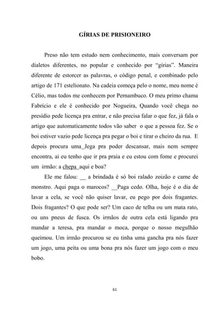 61
GÍRIAS DE PRISIONEIRO
Preso não tem estudo nem conhecimento, mais conversam por
dialetos diferentes, no popular e conhecido por “gírias”. Maneira
diferente de estorcer as palavras, o código penal, e combinado pelo
artigo de 171 estelionato. Na cadeia começa pelo o nome, meu nome é
Célio, mas todos me conhecem por Pernambuco. O meu primo chama
Fabrício e ele é conhecido por Nogueira, Quando você chega no
presídio pede licença pra entrar, e não precisa falar o que fez, já fala o
artigo que automaticamente todos vão saber o que a pessoa fez. Se o
boi estiver vazio pede licença pra pegar o boi e tirar o cheiro da rua. E
depois procura uma Jega pra poder descansar, mais nem sempre
encontra, ai eu tenho que ir pra praia e eu estou com fome e procurei
um irmão: a chepa aqui e boa?
Ele me falou: __ a brindada é só boi ralado zoizão e carne de
monstro. Aqui paga o marocos? __Paga cedo. Olha, hoje é o dia de
lavar a cela, se você não quiser lavar, eu pego por dois fragantes.
Dois fragantes? O que pode ser? Um caco de telha ou um mata rato,
ou uns pneus de fusca. Os irmãos de outra cela está ligando pra
mandar a teresa, pra mandar o moca, porque o nosso megulhão
queimou. Um irmão procurou se eu tinha uma gancha pra nós fazer
um jogo, uma peita ou uma bona pra nós fazer um jogo com o meu
bobo.
 