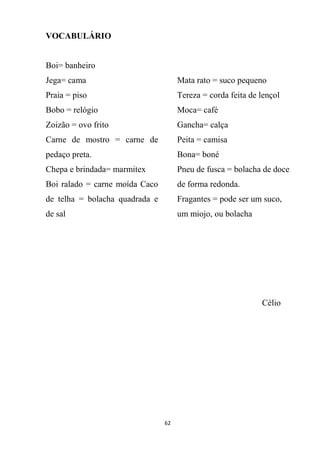 62
VOCABULÁRIO
Boi= banheiro
Jega= cama
Praia = piso
Bobo = relógio
Zoizão = ovo frito
Carne de mostro = carne de
pedaço preta.
Chepa e brindada= marmitex
Boi ralado = carne moída Caco
de telha = bolacha quadrada e
de sal
Mata rato = suco pequeno
Tereza = corda feita de lençol
Moca= café
Gancha= calça
Peita = camisa
Bona= boné
Pneu de fusca = bolacha de doce
de forma redonda.
Fragantes = pode ser um suco,
um miojo, ou bolacha
Célio
 