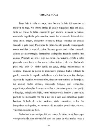 63
VIDA NA ROÇA
Trem bão é vida na roça, trem batuta de bão foi quando eu
morava na roça. No tempo antigo já quase esquecido, reza em casa,
festa de pouso de folia, casamento por atacado, assação de batata,
meninada espalhada pelo terreiro, muita lua clareando brincadeiras,
finca pião, ordem, anelzinho, esconder, biloca sentados do quintal
fazendo a gata parir. Programa de rádio, bichão grande resmungando
novas noticias da capital, coisa distante, gente mais velha contando
causos de assombração, lamparinas catingudas fazendo sombra nos
cantos. Pesadelo de noite mijo na cama. No terreiro, cebola e salsa
plantada numa bacia velha, num cocho cânfora e alecrim. Bicharada
para todo lado. O ninho batido na cerca, abriga passarinhada na
sombra, tratação de porco no mangueiro grandão, bicho redondo de
gordo, matação de capado, trabalheira o dia inteiro, mas faz choriço,
fazeção de lingüiça, vento na tripa, furação com espinho de laranjeira,
no quintal frutas demais, meninada bocuda com congestão,
esgubilança, danação. As roças o milho, a pamonha quente com queijo
e linguiça, colheita de feijão, varas batendo o dia inteiro, o tear velho
parindo no incessante rec rec e no vai e vem das canoinhas, panos
bonitos. O baile de noite, sanfona, viola, namoricos, a luz das
lamparinas catingudas, as romarias do muquém, procissões, chuvas,
viagem nos carros de bois.
Então isso meus amigos foi um pouco de mim, rapaz bobo, que
veio pra cidade, que me envolvi com uns caras de vida muito louca e
 