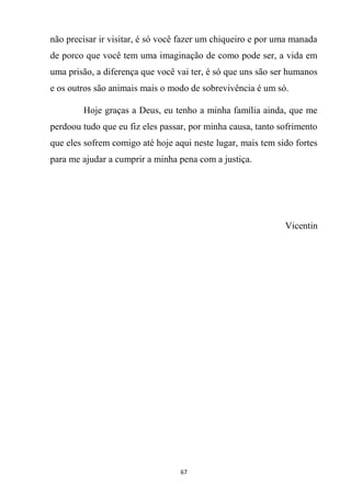 67
não precisar ir visitar, é só você fazer um chiqueiro e por uma manada
de porco que você tem uma imaginação de como pode ser, a vida em
uma prisão, a diferença que você vai ter, é só que uns são ser humanos
e os outros são animais mais o modo de sobrevivência é um só.
Hoje graças a Deus, eu tenho a minha família ainda, que me
perdoou tudo que eu fiz eles passar, por minha causa, tanto sofrimento
que eles sofrem comigo até hoje aqui neste lugar, mais tem sido fortes
para me ajudar a cumprir a minha pena com a justiça.
Vicentin
 