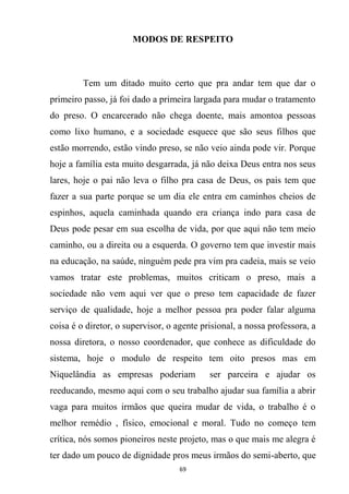 69
MODOS DE RESPEITO
Tem um ditado muito certo que pra andar tem que dar o
primeiro passo, já foi dado a primeira largada para mudar o tratamento
do preso. O encarcerado não chega doente, mais amontoa pessoas
como lixo humano, e a sociedade esquece que são seus filhos que
estão morrendo, estão vindo preso, se não veio ainda pode vir. Porque
hoje a família esta muito desgarrada, já não deixa Deus entra nos seus
lares, hoje o pai não leva o filho pra casa de Deus, os pais tem que
fazer a sua parte porque se um dia ele entra em caminhos cheios de
espinhos, aquela caminhada quando era criança indo para casa de
Deus pode pesar em sua escolha de vida, por que aqui não tem meio
caminho, ou a direita ou a esquerda. O governo tem que investir mais
na educação, na saúde, ninguém pede pra vim pra cadeia, mais se veio
vamos tratar este problemas, muitos criticam o preso, mais a
sociedade não vem aqui ver que o preso tem capacidade de fazer
serviço de qualidade, hoje a melhor pessoa pra poder falar alguma
coisa é o diretor, o supervisor, o agente prisional, a nossa professora, a
nossa diretora, o nosso coordenador, que conhece as dificuldade do
sistema, hoje o modulo de respeito tem oito presos mas em
Niquelândia as empresas poderiam ser parceira e ajudar os
reeducando, mesmo aqui com o seu trabalho ajudar sua família a abrir
vaga para muitos irmãos que queira mudar de vida, o trabalho é o
melhor remédio , físico, emocional e moral. Tudo no começo tem
crítica, nós somos pioneiros neste projeto, mas o que mais me alegra é
ter dado um pouco de dignidade pros meus irmãos do semi-aberto, que
 
