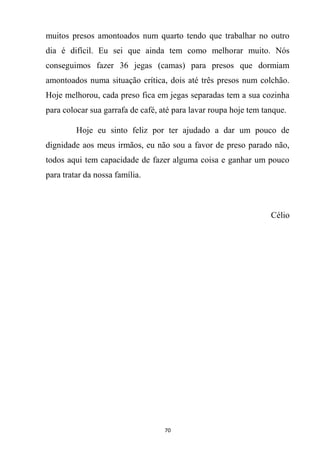 70
muitos presos amontoados num quarto tendo que trabalhar no outro
dia é difícil. Eu sei que ainda tem como melhorar muito. Nós
conseguimos fazer 36 jegas (camas) para presos que dormiam
amontoados numa situação crítica, dois até três presos num colchão.
Hoje melhorou, cada preso fica em jegas separadas tem a sua cozinha
para colocar sua garrafa de café, até para lavar roupa hoje tem tanque.
Hoje eu sinto feliz por ter ajudado a dar um pouco de
dignidade aos meus irmãos, eu não sou a favor de preso parado não,
todos aqui tem capacidade de fazer alguma coisa e ganhar um pouco
para tratar da nossa família.
Célio
 