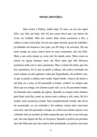 71
MINHA HISTÓRIA
Meu nome é Sidney, tenho hoje 22 anos, eu era um rapaz
feliz, sou feliz até hoje, não foi por causa disso que vou deixar de
viver, na verdade. Mas nós vamos falar como aconteceu a fita, a
cadeia e como estou hoje. Eu era um rapaz normal, gosto de trabalhar,
já trabalhei em frutaria e lava jato, em Pit Dog e de servente. Há um
certo tempo eu casei, estava bem no meu casamento, nós era feliz.
Mais a um certo tempo as coisa não foi dando certo. Mais como eu
estava na igreja busquei mais em Deus para que não deixasse
acontecer nada com o meu casamento. Mas o ciúme foi tanto, que nós
nos separamos, foi ai que eu perdi a cabeça, nós estava morando em
outra cidade, eu não agüentei voltei pra Niquelândia, ela também veio,
ai que eu perdi a cabeça mais ainda, fiquei doido. Amava ela muito e
até hoje eu a amo, ai foi passando o tempo, conheci os amigos que
dizia que era amigo, me chamava para sair, eu ia, foi passando tempo,
foi batendo mais saudade da esposa. Quando os amigos mim chamou
para fazer uma fita, como eu estava com a cabeça a mil, topei, fui lá e
roubei, mais aconteceu errado. Saiu completamente errado, não devia
ter acontecido, eu sai correndo e fui embora, nunca mais conversei
com eles, mas foi passando o tempo, eu voltei com minha esposa, tava
voltando tudo ao normal, já tinha esquecido que um dia a casa tem que
cair, ela caiu depois da fita, eu fui preso. Quando a policia me prendeu
eles não falou por que eles estava mim prendendo, só queria conversar
 