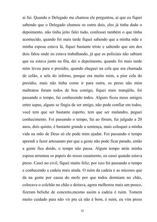 72
ai fui. Quando o Delegado me chamou ele perguntou, ai que eu fiquei
sabendo que o Delegado chamou os outro dois, eles já tinha dado o
depoimento, não tinha jeito falei tudo, confessei também o que tinha
acontecido, quando foi mais tarde fiquei sabendo que a minha mãe e
minha esposa estava lá, fiquei bastante triste e sabendo que um dos
dois falou onde eu estava trabalhando, já que os policiais não sabiam
que eu estava junto na fita, dei o depoimento, quando foi mais tarde
mim levou para o presídio, quando cheguei na cela que era chamada
de celão, a sela do inferno, porque era muito ruim, a pior cela do
presídio, mais não tinha como ir para outra, os preso não mim
maltratou foram todos de boa comigo, fiquei mais tranqüilo, foi
passando o tempo, fui conhecendo todos. Alguns ficou meus amigos
entre aspas, alguns se fingia de ser amigo, não pode confiar em todos,
você tem que ser bastante esperto, tem que ser malandro, peguei
conhecimento. Foi passando o tempo, fui ao fórum, fui julgado a 20
anos, dois quinto, é bastante grande a sentença, mais coloquei a minha
vida na mão de Deus só ele pode mim ajudar. Foi passando o tempo
aprendi a fazer artesanato por que a gente não pode ficar parado, então
a gente fica doido, o tempo não passa. Algum tempo atrás minha
esposa arrumou os papeis do nosso casamento, eu casei quando estava
preso. Casei no civil, fiquei muito feliz, por isso foi passando o tempo
e conhecendo a cadeia mais ainda. O ruim da cadeia e as micoses que
da na gente por causa do mofo por que todos dormiam no chão,
colocava o colchão no chão e deitava, agora melhorou mais um pouco,
fizeram beliche de concreto,mesmo assim a cadeia é ruim. Tomem
muito cuidado para não vir pra cá não é bom, é ruim, eu vim preso
 
