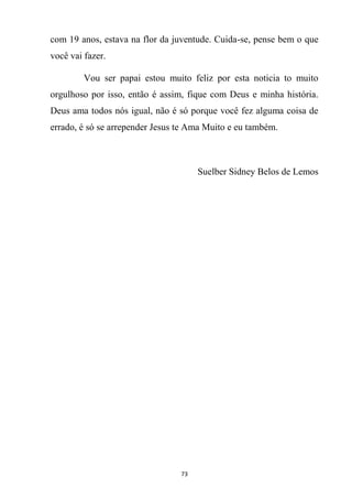 73
com 19 anos, estava na flor da juventude. Cuida-se, pense bem o que
você vai fazer.
Vou ser papai estou muito feliz por esta noticia to muito
orgulhoso por isso, então é assim, fique com Deus e minha história.
Deus ama todos nós igual, não é só porque você fez alguma coisa de
errado, é só se arrepender Jesus te Ama Muito e eu também.
Suelber Sidney Belos de Lemos
 