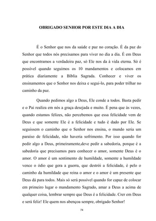 74
OBRIGADO SENHOR POR ESTE DIA A DIA
É o Senhor que nos da saúde e paz no coração. É da paz do
Senhor que todos nós precisamos para viver no dia a dia. É em Deus
que encontramos a verdadeira paz, só Ele nos da à vida eterna. Só é
possível quando seguimos os 10 mandamentos e colocamos em
prática diariamente a Bíblia Sagrada. Conhecer e viver os
ensinamentos que o Senhor nos deixa e segui-lo, para poder trilhar no
caminho da paz.
Quando pedimos algo a Deus, Ele conde a todos. Basta pedir
e o Pai realiza em nós a graça desejada e muito. É pena que às vezes,
quando estamos felizes, não percebemos que essa felicidade vem de
Deus e que somente Ele é a felicidade e tudo é dado por Ele. Se
seguissem o caminho que o Senhor nos ensina, o mundo seria um
paraíso de felicidade, não haveria sofrimento. Por isso quando for
pedir algo a Deus, primeiramente,deve pedir a sabedoria, porque é a
sabedoria que precisamos para conhecer o amor, somente Deus é o
amor. O amor é um sentimento de humildade, somente a humildade
vence o ódio que gera a guerra, que destrói a felicidade, é pelo o
caminho da humildade que reina o amor e o amor é um presente que
Deus dá para todos. Mais só será possível quando for capaz de colocar
em primeiro lugar o mandamento Sagrado, amar a Deus a acima de
qualquer coisa, lembrar sempre que Deus é a felicidade. Crer em Deus
e será feliz! Ele quem nos abençoa sempre, obrigado Senhor!
 
