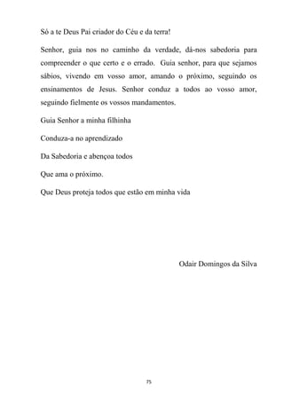 75
Só a te Deus Pai criador do Céu e da terra!
Senhor, guia nos no caminho da verdade, dá-nos sabedoria para
compreender o que certo e o errado. Guia senhor, para que sejamos
sábios, vivendo em vosso amor, amando o próximo, seguindo os
ensinamentos de Jesus. Senhor conduz a todos ao vosso amor,
seguindo fielmente os vossos mandamentos.
Guia Senhor a minha filhinha
Conduza-a no aprendizado
Da Sabedoria e abençoa todos
Que ama o próximo.
Que Deus proteja todos que estão em minha vida
Odair Domingos da Silva
 