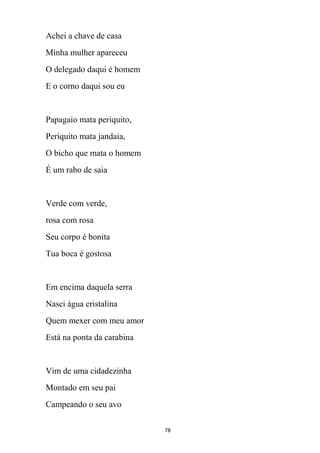 78
Achei a chave de casa
Minha mulher apareceu
O delegado daqui é homem
E o corno daqui sou eu
Papagaio mata periquito,
Periquito mata jandaia,
O bicho que mata o homem
É um rabo de saia
Verde com verde,
rosa com rosa
Seu corpo é bonita
Tua boca é gostosa
Em encima daquela serra
Nasci água cristalina
Quem mexer com meu amor
Está na ponta da carabina
Vim de uma cidadezinha
Montado em seu pai
Campeando o seu avo
 