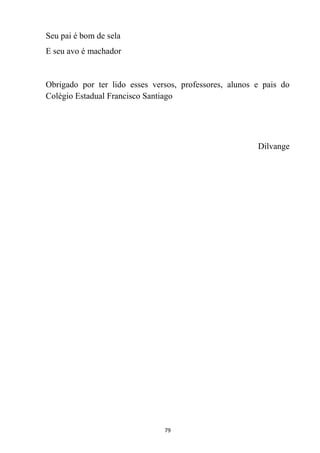 79
Seu pai é bom de sela
E seu avo é machador
Obrigado por ter lido esses versos, professores, alunos e pais do
Colégio Estadual Francisco Santiago
Dilvange
 