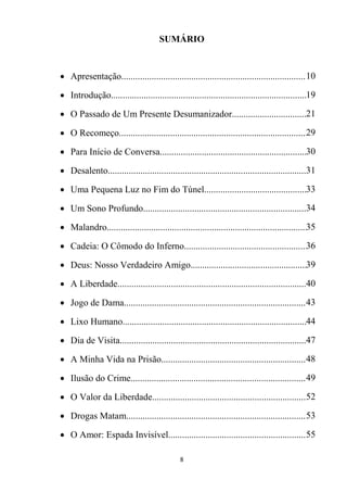 8
SUMÁRIO
 Apresentação................................................................................10
 Introdução.....................................................................................19
 O Passado de Um Presente Desumanizador.................................21
 O Recomeço.................................................................................29
 Para Início de Conversa...............................................................30
 Desalento......................................................................................31
 Uma Pequena Luz no Fim do Túnel.............................................33
 Um Sono Profundo.......................................................................34
 Malandro.......................................................................................35
 Cadeia: O Cômodo do Inferno.....................................................36
 Deus: Nosso Verdadeiro Amigo...................................................39
 A Liberdade..................................................................................40
 Jogo de Dama...............................................................................43
 Lixo Humano................................................................................44
 Dia de Visita.................................................................................47
 A Minha Vida na Prisão...............................................................48
 Ilusão do Crime............................................................................49
 O Valor da Liberdade...................................................................52
 Drogas Matam..............................................................................53
 O Amor: Espada Invisível............................................................55
 