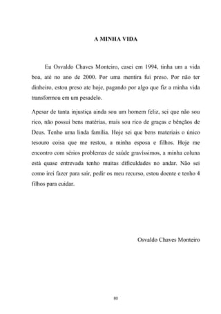 80
A MINHA VIDA
Eu Osvaldo Chaves Monteiro, casei em 1994, tinha um a vida
boa, até no ano de 2000. Por uma mentira fui preso. Por não ter
dinheiro, estou preso ate hoje, pagando por algo que fiz a minha vida
transformou em um pesadelo.
Apesar de tanta injustiça ainda sou um homem feliz, sei que não sou
rico, não possui bens matérias, mais sou rico de graças e bênçãos de
Deus. Tenho uma linda família. Hoje sei que bens materiais o único
tesouro coisa que me restou, a minha esposa e filhos. Hoje me
encontro com sérios problemas de saúde gravíssimos, a minha coluna
está quase entrevada tenho muitas dificuldades no andar. Não sei
como irei fazer para sair, pedir os meu recurso, estou doente e tenho 4
filhos para cuidar.
Osvaldo Chaves Monteiro
 