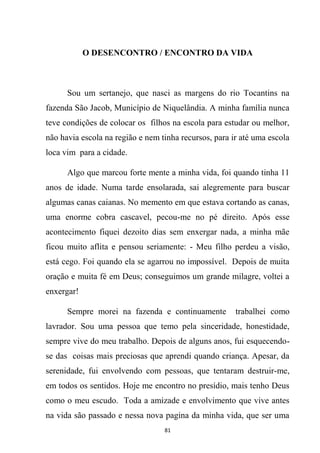 81
O DESENCONTRO / ENCONTRO DA VIDA
Sou um sertanejo, que nasci as margens do rio Tocantins na
fazenda São Jacob, Município de Niquelândia. A minha família nunca
teve condições de colocar os filhos na escola para estudar ou melhor,
não havia escola na região e nem tinha recursos, para ir até uma escola
loca vim para a cidade.
Algo que marcou forte mente a minha vida, foi quando tinha 11
anos de idade. Numa tarde ensolarada, sai alegremente para buscar
algumas canas caianas. No memento em que estava cortando as canas,
uma enorme cobra cascavel, pecou-me no pé direito. Após esse
acontecimento fiquei dezoito dias sem enxergar nada, a minha mãe
ficou muito aflita e pensou seriamente: - Meu filho perdeu a visão,
está cego. Foi quando ela se agarrou no impossível. Depois de muita
oração e muita fé em Deus; conseguimos um grande milagre, voltei a
enxergar!
Sempre morei na fazenda e continuamente trabalhei como
lavrador. Sou uma pessoa que temo pela sinceridade, honestidade,
sempre vive do meu trabalho. Depois de alguns anos, fui esquecendo-
se das coisas mais preciosas que aprendi quando criança. Apesar, da
serenidade, fui envolvendo com pessoas, que tentaram destruir-me,
em todos os sentidos. Hoje me encontro no presídio, mais tenho Deus
como o meu escudo. Toda a amizade e envolvimento que vive antes
na vida são passado e nessa nova pagina da minha vida, que ser uma
 
