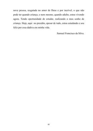 82
nova pessoa, resgatada no amor de Deus e por incrível, o que não
pode ter quando criança, e nem mesmo, quando adulto, estou vivendo
agora. Tendo oportunidade de estudar, realizando o meu sonho de
criança. Hoje, aqui no presídio, apesar de tudo, estou estudando e sou
feliz por essa dádiva em minha vida.
Samuel Francisco da Silva.
 