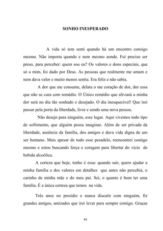 83
SONHO INESPERADO
A vida só tem senti quando há um encontro consigo
mesmo. Não importa quando e nem mesmo aonde. Fui preciso ser
preso, para perceber: quem sou eu? Os valores e dons especiais, que
só a mim, foi dado por Deus. As pessoas que realmente me amam e
nem dava valor e muito menos sentia. Era feliz e não sabia.
A dor que me consume, delata o me coração de dor, dor essa
que não se cura com remédio. O Único remédio que aliviará a minha
dor será no dia tão sonhado e desejado. O dia inesquecível! Que irei
passar pela porta da liberdade, livre e sendo uma nova pessoa.
Não desejo para ninguém, esse lugar. Aqui vivemos todo tipo
de sofrimento, que alguém possa imaginar. Além de ser privada da
liberdade, ausência da família, dos amigos e dava vida digna de um
ser humano. Mais apesar de todo esse pesadelo, reencontrei comigo
mesmo e estou buscando força e coragem para libertar do vício de
bebida alcoólica.
A certeza que hoje, tenho é essa: quando sair, quero ajudar a
minha família e dos valores em detalhes que antes não percebia, o
carinho de minha mãe e do meu pai. Sei, o quanto é bom ter uma
família. É a única certeza que temos na vida.
Três anos no presídio e nunca discutir com ninguém, fiz
grandes amigos, amizades que irei levar para sempre comigo. Graças
 