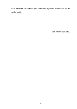 84
essas amizades tenho força para suportar e esperar o memorável dia da
minha saída.
Eliel França dos Reis.
 