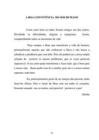 85
A BOA CONVIVÊNCIA DO SER HUMANO
Como seria bom se todos fossem amigos um dos outros.
Dividindo as dificuldades, alegrias e conquistas. Assim,
compartilhando todos os momentos da vida.
Peço sempre a Deus que transforma a vida do homem,
principalmente aqueles que não conhecem a Deus e não busca a
sabedoria e prudência que vem dele. Pois ele poderá ser a nossa ampla
solução de resolver os nossos problemas, que as vezes parecem
impossível. O seu amor pode transformar e fazer tudo que é bom para
a nossa vida. Basta pedir com fé e confiar: pois ele e o nosso senhor
supremo, todo bem.
Eu, particularmente gosto de ser amigos das pessoas, tento
fazer-las felizes. Pois o Amor de Deus esta em todos os corações.
Somente amando uns os outros, será possível promover a paz!
Altielle
 
