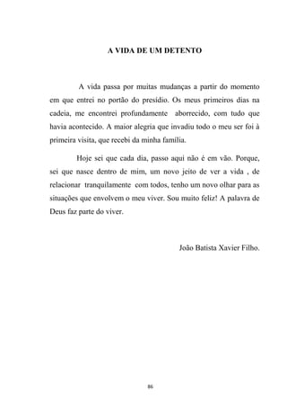 86
A VIDA DE UM DETENTO
A vida passa por muitas mudanças a partir do momento
em que entrei no portão do presídio. Os meus primeiros dias na
cadeia, me encontrei profundamente aborrecido, com tudo que
havia acontecido. A maior alegria que invadiu todo o meu ser foi à
primeira visita, que recebi da minha família.
Hoje sei que cada dia, passo aqui não é em vão. Porque,
sei que nasce dentro de mim, um novo jeito de ver a vida , de
relacionar tranquilamente com todos, tenho um novo olhar para as
situações que envolvem o meu viver. Sou muito feliz! A palavra de
Deus faz parte do viver.
João Batista Xavier Filho.
 