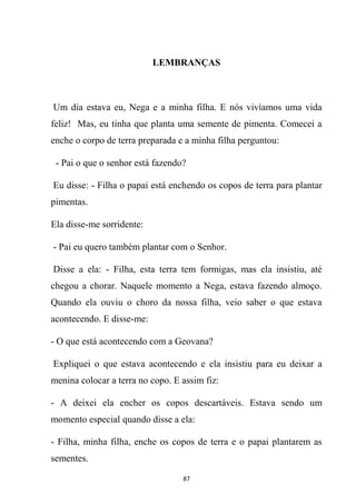 87
LEMBRANÇAS
Um dia estava eu, Nega e a minha filha. E nós vivíamos uma vida
feliz! Mas, eu tinha que planta uma semente de pimenta. Comecei a
enche o corpo de terra preparada e a minha filha perguntou:
- Pai o que o senhor está fazendo?
Eu disse: - Filha o papai está enchendo os copos de terra para plantar
pimentas.
Ela disse-me sorridente:
- Pai eu quero também plantar com o Senhor.
Disse a ela: - Filha, esta terra tem formigas, mas ela insistiu, até
chegou a chorar. Naquele momento a Nega, estava fazendo almoço.
Quando ela ouviu o choro da nossa filha, veio saber o que estava
acontecendo. E disse-me:
- O que está acontecendo com a Geovana?
Expliquei o que estava acontecendo e ela insistiu para eu deixar a
menina colocar a terra no copo. E assim fiz:
- A deixei ela encher os copos descartáveis. Estava sendo um
momento especial quando disse a ela:
- Filha, minha filha, enche os copos de terra e o papai plantarem as
sementes.
 