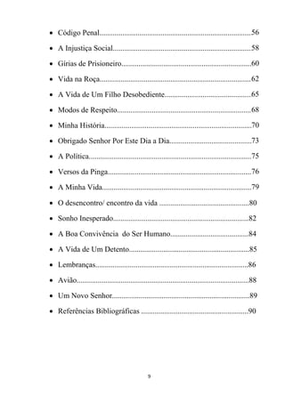 9
 Código Penal................................................................................56
 A Injustiça Social..........................................................................58
 Gírias de Prisioneiro....................................................................60
 Vida na Roça................................................................................62
 A Vida de Um Filho Desobediente..............................................65
 Modos de Respeito.......................................................................68
 Minha História.............................................................................70
 Obrigado Senhor Por Este Dia a Dia............................................73
 A Política......................................................................................75
 Versos da Pinga............................................................................76
 A Minha Vida...............................................................................79
 O desencontro/ encontro da vida ...............................................80
 Sonho Inesperado.......................................................................82
 A Boa Convivência do Ser Humano.........................................84
 A Vida de Um Detento...............................................................85
 Lembranças................................................................................86
 Avião..........................................................................................88
 Um Novo Senhor........................................................................89
 Referências Bibliográficas ........................................................90
 
