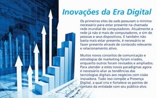Inovações da Era Digital
Os primeiros sites da web possuíam o mínimo
necessário para estar presente na chamada
rede mundial de computadores. Atualmente a
rede já não é mais de computadores, e sim de
pessoas e seus dispositivos. E também não
basta mais estar presente, é necessário se
fazer presente através de conteúdo relevante
e relacionamento ativo.
Muitos novos conceitos de comunicação e
estratégias de marketing foram criados,
enquanto outros foram revisados e ampliados.
Para atender a estes novos paradigmas agora
é necessário aliar as tendências das
tecnologias digitais aos negócios com visão
inovadora. Tudo isso compõe a Presença
Digital, a qual cria e fortalece os pontos de
contato da entidade com seu público-alvo.
 