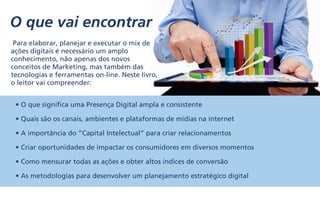 O que vai encontrar
Para elaborar, planejar e executar o mix de
ações digitais é necessário um amplo
conhecimento, não apenas dos novos
conceitos de Marketing, mas também das
tecnologias e ferramentas on-line. Neste livro,
o leitor vai compreender:
• O que significa uma Presença Digital ampla e consistente
• Quais são os canais, ambientes e plataformas de mídias na internet
• A importância do “Capital Intelectual” para criar relacionamentos
• Criar oportunidades de impactar os consumidores em diversos momentos
• Como mensurar todas as ações e obter altos índices de conversão
• As metodologias para desenvolver um planejamento estratégico digital
 
