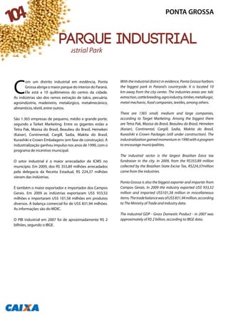 C
om um distrito industrial em evidência, Ponta
Grossa abriga o maior parque do interior do Paraná.
Ele está a 10 quilômetros do centro da cidade.
As indústrias são dos ramos extração de talco, pecuária,
agroindústria, madeireiro, metalúrgico, metalmecânico,
alimentício, têxtil, entre outros.
São 1.365 empresas de pequeno, médio e grande porte,
segundo a Tarket Marketing. Entre os gigantes estão a
Tetra Pak, Masisa do Brasil, Beaulieu do Brasil, Heineken
(Kaiser), Continental, Cargill, Sadia, Makita do Brasil,
Kurashiki e Crown Embalagens (em fase de construção). A
industrialização ganhou impulso nos anos de 1990, com o
programa de incentivo municipal.
O setor industrial é o maior arrecadador de ICMS no
município. Em 2009, dos R$ 355,89 milhões arrecadados
pela delegacia da Receita Estadual, R$ 224,37 milhões
vieram das indústrias.
É também o maior exportador e importador dos Campos
Gerais. Em 2009 as indústrias exportaram US$ 933,52
milhões e importaram US$ 101,58 milhões em produtos
diversos. A balança comercial foi de US$ 831,94 milhões.
As informações são do MDIC.
O PIB industrial em 2007 foi de aproximadamente R$ 2
bilhões, segundo o IBGE.
With the industrial district in evidence, Ponta Grossa harbors
the biggest park in Paraná’s countryside. It is located 10
km away from the city center. The industries areas are: talc
extraction,cattlebreeding,agroindustry,timber,metallurgic,
metal mechanic, food companies, textiles, among others.
There are 1365 small, medium and large companies,
according to Target Marketing. Among the biggest there
are Tetra Pak, Masisa do Brasil, Beaulieu do Brasil, Heineken
(Kaiser), Continental, Cargill, Sadia, Makita do Brasil,
Kurashiki e Crown Packages (still under construction). The
industrialization gained momentum in 1990 with a program
to encourage municipalities.
The industrial sector is the largest Brazilian Exice tax
fundraiser in the city. In 2009, from the R$355,89 million
collected by the Brazilian State Excise Tax, R$224,37million
came from the industries.
Ponta Grossa is also the biggest exporter and importer from
Campos Gerais. In 2009 the industry exported US$ 933,52
million and imported US$101,58 million in miscellaneous
items.ThetradebalancewasofUS$831,94million,according
to The Ministry of Trade and Industry data.
The industrial GDP - Gross Domestic Product - in 2007 was
approximately of R$ 2 billion, according to IBGE data.
Industrial Park
104 PONTA GROSSA
parque industrial
 