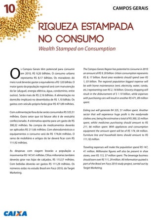 10
O
s Campos Gerais têm potencial para consumir
em 2010, R$ 9,20 bilhões. O consumo urbano
representa R$ 8,17 bilhões. Os moradores do
meio rural deverão gastar o equivalente a R$ 1,03 bilhão. O
maior gasto da população regional será com manutenção
do lar (aluguel, energia elétrica, água, condomínio, entre
outros). Serão mais de R$ 2,16 bilhões. A alimentação no
domicílio implicará no desembolso de R$ 1,10 bilhão. Os
gastos com veículo próprio farão girar R$ 471,89 milhões.
ComaalimentaçãoforadolarserãoconsumidosR$325,51
milhões. Outro setor que irá faturar alto é de vestuário
confeccionado. A estimativa aponta para um gasto de R$
300,32 milhões. Na compra de medicamentos deverão
ser aplicados R$ 211,66 milhões. Com eletrodomésticos e
equipamentos o consumo será de R$ 174,64 milhões. O
ramo de mobiliário e artigos do lar deverá ficar com R$
111,92 milhões.
As despesas com viagem levarão a população a
movimentar R$ 147,41 milhões. Cifras milionárias também
deverão girar nas lojas de calçados, R$ 115,57 milhões.
Com bebidas deverão ser gastos R$ 111,29 milhões. Os
números estão no estudo Brasil em Foco 2010, da Target
Marketing.
The Campos Gerais Region has potential to consume in 2010
an amount of R$ 9, 20 billion. Urban consumption represents
R$ 8, 17 billion. Rural area residents should spend over R$
1, 03 billion. The regional population biggest expense will
be with home maintenance (rent, electricity, water, condo,
etc.) representing over R$ 2, 16 billion. Grocery shopping will
result in the disbursement of $ 1.10 billion, while expenses
with purchasing cars will result in another R$ 471, 89 million
spent.
Eating out will generate R4 325, 51 million spent. Another
sector that will experience huge profit is the readymade
clothes one, being the estimative a total of R$ 300, 32 million
spent, whilst medicines purchasing should amount to R$
211, 66 million spent. With appliances and consumption
equipment the amount spent will be of R$ 174, 64 million.
Furniture line and household items should amount to R$
111, 92 million.
Traveling expenses will make the population spend R$ 147,
41 million. Millionaire figures will also be present in shoe
stores, over R$ 115, 57 million spent. The beverage business
should earn over R$ 111, 29 million. All information quoted is
part of the Brasil em Foco 2010 study-project, carried out by
Target Marketing.
CAMPOS GERAIS
Wealth Stamped on Consumption
Riqueza estampada
no consumo
 