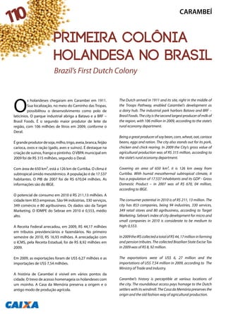 O
s holandeses chegaram em Carambeí em 1911.
Sua localização, no meio do Caminho das Tropas,
possibilitou o desenvolvimento como polo de
laticínios. O parque industrial abriga a Batavo e a BRF –
Brasil Foods. É o segundo maior produtor de leite da
região, com 106 milhões de litros em 2009, conforme o
Deral.
Égrandeprodutordesoja,milho,trigo,aveia,branca,feijão
carioca, ovos e ração (gado, aves e suínos). É destaque na
criação de suínos, frango e pintinho. OVBPA municipal em
2009 foi de R$ 315 milhões, segundo o Deral.
Com área de 650 km², está a 126 km de Curitiba. O clima é
subtropical úmido mesotérmico. A população é de 17.537
habitantes. O PIB de 2007 foi de R$ 670,04 milhões. As
informações são do IBGE.
O potencial de consumo em 2010 é R$ 211,13 milhões. A
cidade tem 853 empresas. São 94 indústrias, 330 serviços,
349 comércio e 80 agribusiness. Os dados são da Target
Marketing. O IDMPE do Sebrae em 2010 é 0,553, médio
alto.
A Receita Federal arrecadou, em 2009, R$ 44,17 milhões
em tributos previdenciários e fazendários. No primeiro
semestre de 2010, R$ 16,93 milhões. A arrecadação com
o ICMS, pela Receita Estadual, foi de R$ 8,92 milhões em
2009.
Em 2009, as exportações foram de US$ 6,27 milhões e as
importações de US$ 7,54 milhões.
A história de Carambeí é visível em vários pontos da
cidade. O trevo de acesso homenageia os holandeses com
um moinho. A Casa da Memória preserva a origem e o
antigo modo de produção agrícola.
The Dutch arrived in 1911 and its site, right in the middle of
the Troops Pathway, enabled Carambeí’s development as
a dairy hub. The industrial park harbors Batavo and BRF –
Brasil Foods. The city is the second largest producer of milk of
the region, with 106 million in 2009, according to the state’s
rural economy department.
Being a great producer of soy bean, corn, wheat, oat, carioca
beans, eggs and ration. The city also stands out for its pork,
chicken and chick rearing. In 2009 the City’s gross value of
agricultural production was of R$ 315 million, according to
the state’s rural economy department.
Covering an area of 650 km², it is 126 km away from
Curitiba. With humid mesothermal subtropical climate, it
has a population of 17.537 inhabitants and its GDP - Gross
Domestic Product – in 2007 was of R$ 670, 04 million,
according to IBGE.
The consumer potential in 2010 is of R$ 211, 13 million. The
city has 853 companies, being 94 industries, 330 services,
349 retail stores and 80 agribusiness, according to Target
Marketing. Sebrae’s index of city development for micro and
small companies in 2010 is considerate to be medium to
high: 0,553.
In2009theIRScollectedatotalofR$44,17millioninfarming
and pension tributes. The collected Brazilian State Excise Tax
in 2009 was of R$ 8, 92 million.
The exportations were of US$ 6, 27 million and the
importations of US$ 7,54 million in 2009, according to The
Ministry of Trade and Industry.
Carambeí’s history is perceptible at various locations of
the city. The roundabout access pays homage to the Dutch
settlers with its windmill. The Casa da Memória preserves the
origin and the old fashion way of agricultural production.
Brazil’s First Dutch Colony
CARAMBEÍ
110
Primeira colônia
holandesa no Brasil
 