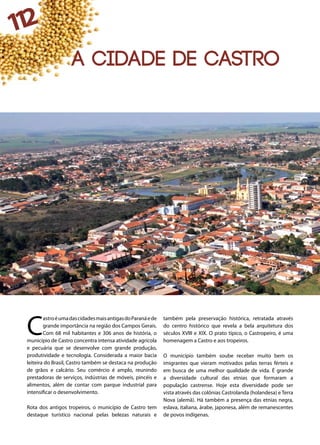 112
A cidade de castro
C
astroéumadascidadesmaisantigasdoParanáede
grande importância na região dos Campos Gerais.
Com 68 mil habitantes e 306 anos de história, o
município de Castro concentra intensa atividade agrícola
e pecuária que se desenvolve com grande produção,
produtividade e tecnologia. Considerada a maior bacia
leiteira do Brasil, Castro também se destaca na produção
de grãos e calcário. Seu comércio é amplo, reunindo
prestadoras de serviços, indústrias de móveis, pincéis e
alimentos, além de contar com parque industrial para
intensificar o desenvolvimento.
Rota dos antigos tropeiros, o município de Castro tem
destaque turístico nacional pelas belezas naturais e
também pela preservação histórica, retratada através
do centro histórico que revela a bela arquitetura dos
séculos XVIII e XIX. O prato típico, o Castropeiro, é uma
homenagem a Castro e aos tropeiros.
O município também soube receber muito bem os
imigrantes que vieram motivados pelas terras férteis e
em busca de uma melhor qualidade de vida. É grande
a diversidade cultural das etnias que formaram a
população castrense. Hoje esta diversidade pode ser
vista através das colônias Castrolanda (holandesa) e Terra
Nova (alemã). Há também a presença das etnias negra,
eslava, italiana, árabe, japonesa, além de remanescentes
de povos indígenas.
 