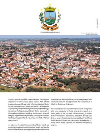 Castro is one of the oldest cities of Paraná and of great
importance in the Campos Gerais region. With 68 000
inhabitantsanda306-yearhistory,themunicipalityofCastro
focuses intensely on agricultural and livestock activities that
developwithgreatproduction,productivityandtechnology.
Considered the largest dairy in Brazil, Castro also excels in
the production of grains and lime. Its commerce is broad,
bringing together service providers, furniture, brushes and
food industries, as well as its industrial park which enhances
development.
An old drovers’ route, the municipality of Castro stands out
within national tourism with its natural beauty and also for
historicalpreservation,portrayedthroughthehistoricdistrict
that shows the beautiful architecture of the eighteenth and
nineteenth centuries. The typical dish, the Castropeiro, is a
tribute to Castro and the drovers.
Thecouncilalsoknewverywellhowtoreceiveitsimmigrants
who came motivated by fertile lands and in search of a
better quality of life. It is great cultural diversity of ethnics
that formed Castro’s population. Today that diversity can
be seen across the colonies Castrolanda (Dutch) and Terra
Nova (German). There is also the presence of black ethnicity,
Slavic,Italian,Arabic,Japanese,andremnantsofindigenous
peoples.
Foto:Arquivo/PMC
Visão panorâmica da cidade de Castro
Overview of the city of Castro
 