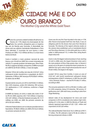C
astro foi a primeira cidade fundada oficialmente no
Paraná, em 1778, depois da emancipação de São
Paulo. Era caminho obrigatório para os tropeiros
que iam de Viamão para Sorocaba. A diversidade das
etnias está nas colônias Castrolanda (holandeses) e Terra
Nova (alemães). É município do ouro branco, o leite.
Produziu em 2009, 173,5 milhões de litros. É a maior bacia
leiteira do Brasil.
Castro é também o maior produtor nacional de aveia
branca, com 18 mil/t em 2009.Tem a maior mineradora de
calcário. É o grande produtor de batata para Elma Chips.
NoPR,éo‘gigante’dofeijãocarioquinha.OVBPAmunicipal
em 2009 foi de R$ 825 milhões, o maior da região.
Distante 139 km de Curitiba, tem área de 2.532 km², clima
subtropical úmido mesotérmico e população de 68.071
habitantes. O PIB em 2007 alcançou R$ R$ 828,01 milhões.
Os dados são do IBGE.
O potencial de consumo, em 2010, é de R$ 663,13 milhões.
São 2.545 empresas, sendo 254 indústrias, 943 serviços,
151 agribusiness e 1.197 comércios, conforme o Target
Marketing.
O IDMPE do Sebrae, em 2010, é médio alto: 0,563. O 32ª
no PR. Em 2009, exportou US$ 17,05 milhões e importou
US$ 5,87 milhões. A Receita Estadual arrecadou R$ 17,17
milhões em ICMS, em 2009. No primeiro semestre de
2010, R$ 9,63 milhões.
A Receita Federal obteve com os tributos previdenciários e
fazendários R$ 88,65 milhões em 2009 e R$ 43,22 milhões
no primeiro semestre de 2010.
Castro was the very first Town founded in the state, in 1778,
after Paraná emancipated itself from São Paulo. It was an
obligatory path for the drovers that came from Viamão to
Sorocaba. The diversity of the region’s ethnicity resides on
the colonies there established, such as Castrolanda (Dutch)
and Terra Nova (German). It is the white gold city, as milk is
called. In 2009 produced 173, 5 million liters, being Brazil’s
largest dairy hub.
Castro is also the biggest national producer of oat, reaching
18 mil/t in 2009, owns the largest limestone miner and is
the main producer of Elma Chips potato chips. In Paraná it
stands out as the giant of carioquinha beans production. In
2009 the City’s gross value of agricultural production was of
R$ 825 million, the largest in the region.
Located 139 km away from Curitiba, it covers an area of
2.532 km², with humid mesothermal subtropical climate
and population of 68.071 inhabitants. In 2007 the city’s GDP
- Gross Domestic Product – reached R$ R$ 828, 01 million,
according to IBGE.
The consumer potential in 2010 is of R$ 663,13 million, with
its 2.294 companies, being 219 industries, 700 services, 91
agribusiness and 1.284 retail stores, according to data from
Target Marketing.
Sebrae’s index of city development for micro and small
companies in 2010 is considerate to be medium-high: 0,563,
ranking 32ª in the state. In 2009 the Ministry of Trade and
Industry registered exportation of US$ 17,05 million and
importation of US$ 5,87 million.
The collected Brazilian State Excise Tax in 2009 was of R$17,
17 million. The IRS collected a total of R$ 88, 65 million in
farming and pension tributes in 2009.
The Mother City and the White Gold Town
CASTRO
114
A cidade mãe e do
ouro branco
 
