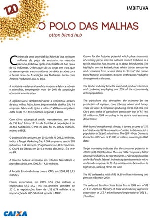 C
onhecida pelo potencial das fábricas que colocam
milhares de peças de vestuário no mercado
nacional, Imbituva é polo industrial têxtil. São cerca
de 50 indústrias. O destaque são as peças em tricô, que
atraem empresas e consumidores de vários estados para
a Femai, feira da Associação das Malharias. Conta com
Arranjo Produtivo Local na área.
A indústria madeireira beneficia madeira e fabrica móveis
e utensílios, empregando mais de 20% da população
economicamente ativa.
A agropecuária também fortalece a economia, através
de soja, milho, feijão, fumo, trigo e mel de abelha. São 14
empresas fabricando tijolos e telhas. OVBPA municipal em
2009 foi de R$ 149,92 milhões, segundo o Deral.
Com clima subtropical úmido mesotérmico, tem área
de 757 km². Está a 181 km de Curitiba. A população é de
28.660 habitantes. O PIB em 2007 foi R$ 200,22 milhões,
mostra o IBGE.
O potencial de consumo, em 2010, é de R$ 208,03 milhões,
indica a Target Marketing. São 1.084 empresas, sendo 270
indústrias, 334 serviços, 37 agribusiness e 443 comércios.
O IDMPE do Sebrae, em 2010, é médio alto, 0,501. É o 149º
no PR.
A Receita Federal arrecadou em tributos fazendários e
previdenciários, em 2009, R$ 14,59 milhões.
A Receita Estadual obteve com o ICMS, em 2009, R$ 2,13
milhões.
Foram exportados, em 2009, US$ 7,66 milhões e
importados US$ 51,21 mil. No primeiro semestre de
2010, as exportações foram de US$ 6,74 milhões e as
importações de US$ 50,68 mil, aponta o MDIC.
Known for the factories potential which place thousands
of clothing pieces into the national market, Imbituva is a
textile industrial hub. It sums up to about 50 industries. The
highlights are the knitted pieces, which attract companies
and customers from several states to “Femai”, the cotton
blend factories association. It counts on the Local Productive
Arrangement in the area.
The timber industry benefits wood and produces furniture
and cookware, employing over 20% of the economically
active population.
The agriculture also strengthens the economy by the
production of soybean, corn, tobacco, wheat and honey.
There are also 14 companies producing bricks and tiles. The
City’s gross value of agricultural production was of R$ 149,
92 million in 2009 according to the state’s rural economy
department.
With humid mesothermal climate, it covers an area of 757
km².Itislocated181kmawayfromCuritiba.Imbituvaholdsa
population of 28.660 inhabitants. The GDP - Gross Domestic
Product in 2007 was of R$ 200, 22 million, according to IBGE
data.
Target marketing indicates that the consumer potential in
2010isofR$208,03million.Thereare1.084companies,270of
whichareindustries,334areofservices,37areofagribusiness
and443oftrade.Sebrae’sindexofcitydevelopmentformicro
and small companies in 2010 is considerate to be medium to
high: 0.501, ranking 149 in the state.
The IRS collected a total of R$ 14,59 million in farming and
pension tributes in 2009.
The collected Brazilian State Excise Tax in 2009 was of R$
2,13. In 2009 the Ministry of Trade and Industry registered
exportation of US$ 7, 66 million and importation of US$ 51,
21 million.
The cotton blend hub
IMBITUVA
120
O polo das malhas
 