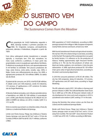 C
om população de 14.655 habitantes, segundo o
IBGE, Ipiranga recebeu o primeiro povoado em
1866. Os imigrantes europeus, principalmente,
poloneses, alemães e holandeses, chegaram a partir de
1829.
Com clima subtropical úmido mesotérmico e vocação
agrícola, o município tem 75% dos moradores no
meio rural, conforme a prefeitura. A maior parte das
propriedades rurais é ocupada por agricultores familiares.
É referência na produção de fumo, com aproximadamente
8 mil famílias na atividade. Tem poucos produtores de
trigo, aveia branca, aveia preta, cevada, soja, milho e
feijão. Conta com reflorestamento de pinus. Em 2009, a
agropecuária produziu R$ 150 milhões (VBPA). Os dados
são do Deral.
O potencial de consumo, em 2010, é de R$ 87,80 milhões.
A cidade conta com 538 empresas, sendo 42 indústrias,
172 serviços, 27 agribusiness e 297 comércio. Os dados
são da Target Marketing.
A Receita Federal arrecadou com tributos previdenciários
e fazendários, em 2009, R$ 7,00 milhões. A arrecadação
com o ICMS, pela Receita Estadual, foi R$ 298,28 mil, em
2009. O IDMPE do Sebrae, em 2010, é médio: 0,497. É o
171º no PR.
Entre os eventos que atraem os visitantes estão a Festa do
Colono e o tradicional Rodeio de Ipiranga.
Limite com Ponta Grossa, Tibagi, Ivaí, Imbituva e Teixeira
Soares, Ipiranga, com área de 927 km², está a 172 km de
Curitiba. O PIB em 2007 foi de R$ 129,71 milhões, conforme
o IBGE.
With population of 14.655 inhabitants, according to IBGE,
Ipirangastarteditsfirstvillagein1866.Europeanimmigrants
mainly Polish, German and Dutch, arrived circa 1829.
With humid mesothermal climate and agricultural vocation,
the city has 75% of its citizens living in rural areas, according
totheCityHall.Themajorityoftheruralpropertiesisoccupied
by family farmers. It is reference as for the production of
tobacco, holding approximately eight thousand families
working on it. The city has few producers of wheat, oat,
black oat, barley, soybeans, corn and beans. It also has pine
reforestation. In 2009, agriculture produced R$ 150 million
(City’s gross value of agricultural production), according to
the state’s rural economy department.
In 2010 the consumer potential is of R$ 87, 80 million. The
city has 538 companies, being 42 industries, 172 services,
297 agribusiness and 297 retail stores, according to Target
Marketing.
The IRS collected a total of R$ 7, 00 million in farming and
pension tributes in 2009. The collected Brazilian State Excise
Tax in 2009 was of R$ 298, 28 thousand. Sebrae’s index of
city development for micro and small companies in 2010 is
considerate to be medium: 0,497, ranking 171º in the state.
Among the festivities that attract visitors are the Festa do
Colono and the traditional Ipiranga Rodeo.
Border with Ponta Grossa, Tibagi, Ivaí, Imbituva e Teixeira
Soares, Ipiranga covers na area of 927 km², and is 172 km
away from Curitiba. The city’s GDP - Gross Domestic Product
– in 2007 was of R$ 129, 71 million according to IBGE data.
The Sustenance Comes from the Meadow
IPIRANGA
122
O sustento vem
do campo
 