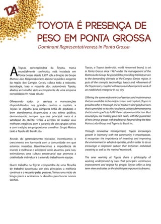 124
A
Toycas, concessionária da Toyota, marca
mundialmente conhecida, está instalada em
Ponta Grossa desde 1.997 sob a direção do Grupo
Mattos Leão. Responsável em atender o público exigente
da região dos Campos Gerais, coloca toda a robustez,
tecnologia, luxo e requinte dos automóveis Toyota,
aliados ao trabalho sério e competente de uma empresa
consolidada em nossa cidade.
Oferecendo todos os serviços e manutenções
disponibilizados nos grandes centros e capitais, a
Toycas se orgulha pela completa linha de produtos e
bom atendimento dispensados a seu seleto público,
demonstrando, sempre, que sua principal meta é a
satisfação do cliente. Tenha a certeza de realizar seus
melhores negócios, com a garantia de dois grupos sérios
e com tradição em proporcionar o melhor: Grupo Mattos
Leão e Toyota do Brasil Ltda.
Através do gerenciamento inovador, incentivamos o
crescimento em harmonia com a comunidade em que
estamos inseridos. Reconhecemos a importância de
investir e melhorar o ambiente onde atuamos, para isso,
estimulamos uma cultura empresarial que promova a
criatividade individual e o valor do trabalho em equipe.
Quem trabalha na Toycas compartilha de uma filosofia
de trabalho sustentada por dois princípios: a melhoria
contínua e o respeito pelas pessoas. Temos uma visão de
longo prazo e aceitamos os desafios para buscar nossos
sonhos.
Toycas, a Toyota dealership, world renowned brand, is set
in Ponta Grossa since 1997 under the management of the
MattosLeãoGroup. Responsibleforprovidingthebestservice
to the demanding clientele of the Campos Gerais region, it
puts all the strength, technology, luxury and refinement of
the Toyota cars, coupled with serious and competent work of
an established enterprise in our city.
Offering the same wide variety of services and maintenance
that are available in the major centers and capitals, Toycas is
proud to offer a thorough line of products and good services
that is provided to its select audience, always demonstrating
that its main goal is to fulfill their customer satisfaction. Rest
assured you are making your best deals, with the guarantee
of two serious groups with tradition as for providing the best:
Mattos Leão Group and Toyota do Brazil Inc.
Through innovative management, Toycas encourages
growth in harmony with the community it encompasses.
It recognizes the importance of investing and improving
the environment in which it operates, and in order to do so
encourage a corporate culture that enhances individual
creativity as well as the merit of teamwork.
The ones working at Toycas share a philosophy of
working underpinned by two chief principles: continuous
improvement and respect for people. Toycas offers a long
term view and takes on the challenges to pursue its dreams.
Dominant Representativeness in Ponta Grossa
Toyota é presença de
peso em Ponta Grossa
 