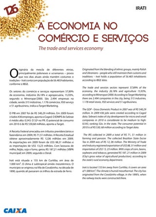 O
riginária da mescla de diferentes etnias,
principalmente poloneses e ucranianos – povos
que nos dias atuais ainda mantêm costumes e
tradições–Iraticontacompopulaçãode56.483habitantes,
conforme o IBGE.
Os setores do comércio e serviços representam 57,89%
da economia, indústria 26,18% e agropecuária, 15,93%,
segundo o Mineropar/2000. São 2.494 empresas na
cidade, sendo 315 indústrias, 1.178 comércios, 950 serviço
e 51 agribusiness, indica a Target Marketing.
O PIB em 2007 foi de R$ 540,29 milhões. Em 2009 foram
criados436empregos,apontaoCaged.OIDMPEdoSebrae
é médio alto: 0,543. O 52ª no PR. O potencial de consumo
em 2010 é de R$ 530,68 milhões, aponta a Target.
A Receita Federal arrecadou em tributos previdenciários e
fazendários em 2009, R$ 71,51 milhões. A Receita Estadual
obteve aproximadamente R$ 12,06 milhões em 2009.
As exportações em 2009 foram de US$ 88,31 milhões e
as importações de US$ 13,23 milhões. Com lavouras de
milho, feijão, soja e fumo, gerou R$ 187,21 milhões (VBPA
municipal) em 2009, segundo o Deral.
Irati está situada a 155 km de Curitiba, em área de
1.000 km². O clima é subtropical úmido mesotérmico. O
município se originou na Vila de Covalzinho, na década de
1890, quando ali passaram os trilhos da estrada de ferro.
Originated from the blending of ethnic groups, mainly Polish
andUkranians–peoplewhostillmaintaintheircustomsand
traditions – Irati holds a population of 56.483 inhabitants
according to IBGE data.
The trade and services sectors represent 57,89% of the
economy, the industry 26,18% and agriculture 15,93%,
accordingtoMineropar/2000.AccordingtoTargetMarketing
there are 2.494 companies in the city, being 315 industries,
1.178 retail stores, 950 services and 51 agribusiness.
The GDP - Gross Domestic Product in 2007 was of R$ 540,29
million. In 2009 436 jobs were created according to Caged
data. Sebrae’s index of city development for micro and small
companies in 2010 is considerate to be medium to high:
0,543, ranking 52a. in the state. The consumer potential in
2010 is of R$ 530, 68 million according to Target data.
The IRS collected in 2009 a total of R$ 71, 51 million in
farming and pension. The collected Brazilian State Excise
Tax in 2009 was of R$ 12, 06 million. The Ministry of Trade
andIndustryregisteredexportationofUS$88,31millionand
importation of US$ 13, 23 million. With crops of corn, beans,
soybeans and tobacco, generated R$ 187, 21 million in 2009
(City’s gross value of agricultural production), according to
the state’s rural economy department.
Irati is located 155 km away from Curitiba, it covers an area
of 1.000 km². The climate is humid mesothermal. The city has
originated from the Covalzinho village, in the 1890’s, when
the railway tracks were constructed there.
The trade and services economy
IRATI
126
A economia no
comércio e serviços
 