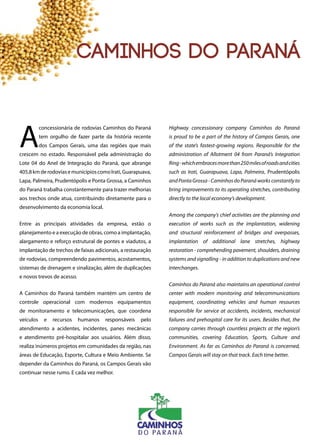 A
concessionária de rodovias Caminhos do Paraná
tem orgulho de fazer parte da história recente
dos Campos Gerais, uma das regiões que mais
crescem no estado. Responsável pela administração do
Lote 04 do Anel de Integração do Paraná, que abrange
405,8kmderodoviasemunicípioscomoIrati,Guarapuava,
Lapa, Palmeira, Prudentópolis e Ponta Grossa, a Caminhos
do Paraná trabalha constantemente para trazer melhorias
aos trechos onde atua, contribuindo diretamente para o
desenvolvimento da economia local.
Entre as principais atividades da empresa, estão o
planejamento e a execução de obras, como a implantação,
alargamento e reforço estrutural de pontes e viadutos, a
implantação de trechos de faixas adicionais, a restauração
de rodovias, compreendendo pavimentos, acostamentos,
sistemas de drenagem e sinalização, além de duplicações
e novos trevos de acesso.
A Caminhos do Paraná também mantém um centro de
controle operacional com modernos equipamentos
de monitoramento e telecomunicações, que coordena
veículos e recursos humanos responsáveis pelo
atendimento a acidentes, incidentes, panes mecânicas
e atendimento pré-hospitalar aos usuários. Além disso,
realiza inúmeros projetos em comunidades da região, nas
áreas de Educação, Esporte, Cultura e Meio Ambiente. Se
depender da Caminhos do Paraná, os Campos Gerais vão
continuar nesse rumo. E cada vez melhor.
Highway concessionary company Caminhos do Paraná
is proud to be a part of the history of Campos Gerais, one
of the state’s fastest-growing regions. Responsible for the
administration of Allotment 04 from Paraná’s Integration
Ring-whichembracesmorethan250milesofroadsandcities
such as Irati, Guarapuava, Lapa, Palmeira, Prudentópolis
and Ponta Grossa - Caminhos do Paraná works constantly to
bring improvements to its operating stretches, contributing
directly to the local economy’s development.
Among the company’s chief activities are the planning and
execution of works such as the implantation, widening
and structural reinforcement of bridges and overpasses,
implantation of additional lane stretches, highway
restoration - comprehending pavement, shoulders, draining
systems and signalling - in addition to duplications and new
interchanges.
Caminhos do Paraná also maintains an operational control
center with modern monitoring and telecommunications
equipment, coordinating vehicles and human resources
responsible for service at accidents, incidents, mechanical
failures and prehospital care for its users. Besides that, the
company carries through countless projects at the region’s
communities, covering Education, Sports, Culture and
Environment. As far as Caminhos do Paraná is concerned,
Campos Gerais will stay on that track. Each time better.
128
caminhos do paraná
 