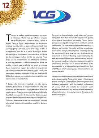 12
T
ransportar sonhos, aproximar pessoas e promover
a integração. Muito mais que oferecer serviços
de qualidade para a cidade de Ponta Grossa, a
Viação Campos Gerais, concessionária do transporte
coletivo, contribui com o desenvolvimento local. Isso
acontece porque em toda sua história, a VCG observa e
acompanha o mercado e as novas tecnologias. Atenta
às mudanças, a empresa está constantemente em busca
de alternativas para melhor atender aos usuários. Prova
disso, são os investimentos na Bilhetagem Eletrônica
e, mais recentemente, o Monitoramento da Frota via
satélite. A partir das tendências no setor, a empresa
busca mecanismos capazes de auxiliarem no processo
de evolução continuada. Isto porque, o foco é os 90 mil
passageiros transportados todos os dias, em uma frota de
200 ônibus, que percorrem diariamente um pouco mais
de uma volta ao redor da Terra.
A busca pela eficiência é pautada em três pilares:
trabalho, honestidade e empreendedorismo. Estes são
os valores que a companhia propaga entre os seus 1200
colaboradores. A gestão contempla ainda uma Política de
Qualidade com padrões de desempenho do serviço, que
engloba também a Responsabilidade Social Empresarial.
Tudo isso para manter-se na sua missão que é oferecer
alternativas eficientes de mobilidade para Ponta Grossa e
região.
Transporting dreams, bringing people closer and promote
integration. More than merely offer services with quality
to the city of Ponta Grossa, the Viação Campos Gerais,
concessionaire of public transportation, contributes to local
development. This is because throughout its history, the VCG
observes and monitors the market and new technologies.
Aware of the changes, the company is constantly looking
for alternatives to better serve its users. Proof of this are
investments in Electronic Ticketing and, more recently, the
Fleet Monitoring Satellite. From the trends in the industry,
the company is seeking mechanisms to assist in the process
of continued evolution. This is because the focus is the
transportation of 90 thousand passengers daily, in a fleet
of 200 buses, which run every day a little more than a lap
around the Earth.
Thesearchforefficiencyisbasedonthreepillars:work,honesty
and entrepreneurship. These are the values the company
spreads among its 1200 employees. The management also
includes a quality policy with the standards performance
of service, which also includes the Corporate Social
Responsibility. All this to carry out in its mission of providing
efficient alternatives for mobility in Ponta Grossa and the
sorrounding region.
 