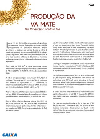 A produção da
erva mate
I
vaí, a 210 km de Curitiba, se destaca pela produção
de erva mate, fumo e feijão preto. O cultivo envolve
principalmente os agricultores familiares. Alguns
produtores se dedicam ao plantio da soja e milho. O
município produziu, no campo, em 2009, R$ 77,30 milhões
(VBPA), segundo o Deral. São 2.050 propriedades rurais. A
erva-mate abastece a fábrica da Bitumirim no município
e algumas outras poucas indústrias brasileiras, conforme
a prefeitura.
Com área de 608 km² e clima subtropical úmido
mesotérmico,abrigaumapopulaçãode13.533habitantes.
O PIB em 2007 foi de R$ 98,48 milhões. Os dados são do
IBGE.
A cidade tem potencial para consumir, em 2010, R$ 74,40
milhões. É formada por 285 empresas. São 42 indústrias,
111 serviços, 10 agribusiness e 122 comércios. As
informações são da Target Marketing. O IDMPE do Sebrae,
em 2010, é médio baixo: 0,463. É o 319º no PR.
Naáreaindustrial,oMDICregistraexportaçãodeUS$38,41
mil em 2009. A Receita Federal arrecadou em tributos
previdenciários e fazendários R$ 4,02 milhões em 2009.
Com o ICMS, a Receita Estadual obteve R$ 499,93 mil
em 2009. Fundada em 1961, Ivaí recebeu os primeiros
imigrantes europeus - poloneses, alemães e holandeses -
em meados de 1850. Eles originaram as colônias de Taió,
Ivaí e Bom Jardim.
Ivaí,210kmawayfromCuritiba,standsoutforitsproduction
of mate tea, tobacco and black beans. Farming is mainly
family based, with some of them also planting soy beans
and corn. The City’s gross value of agricultural production
was of R$ 77, 30 million in 2009 according to the state’s rural
economy department. There are 2.050 rural properties. Mate
tea feeds the Biturimim factory as well as some other few
Brazilian industries, according to data from the City Hall.
Covering an area of 608 km² and with humid mesothermal
climate, it shelters a population of 13.533 inhabitants. IBGE
statesthatin2007itsGDP-GrossDomesticProduct-reached
R$ 98, 48 million.
The city has consumer potential of R$ 74, 40 in 2010. Formed
by 285 companies, being 42 industries, 111 services, 10
agribusiness and 122 retail stores, according to Target
Marketing. Sebrae’s index of city development for micro and
small companies in 2010 is considerate to be medium to low:
0,463, ranked 319º in the state.
As for the industrial area, the Ministry of Trade and Industry
registered exportation of US$ 38, 41 thousand in 2009. In
2009 the IRS collected a total of R$ 4, 02 million in farming
and pension.
The collected Brazilian State Excise Tax in 2009 was of R$
499, 93 thousand. Founded in 1961, Ivaí received its first
European immigrants – Polish, German and Dutch – in the
midst of 1850. These immigrants originated the colonies of
Taió, Ivaí and Bom Jardim
The Production of Mate Tea
IVAI
130
 