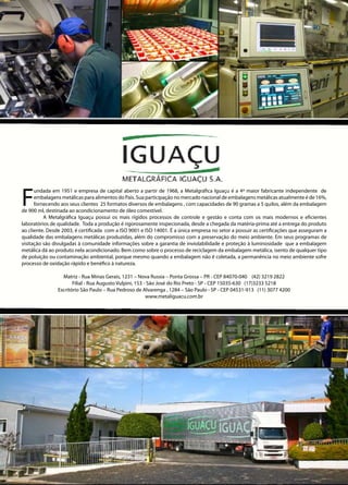 F
undada em 1951 e empresa de capital aberto a partir de 1968, a Metalgráfica Iguaçu é a 4ª maior fabricante independente de
embalagens metálicas para alimentos do País. Sua participação no mercado nacional de embalagens metálicas atualmente é de 16%,
fornecendo aos seus clientes 25 formatos diversos de embalagens , com capacidades de 90 gramas a 5 quilos, além da embalagem
de 900 ml, destinada ao acondicionamento de óleo comestível.
	 A Metalgráfica Iguaçu possui os mais rígidos processos de controle e gestão e conta com os mais modernos e eficientes
laboratórios de qualidade. Toda a produção é rigorosamente inspecionada, desde a chegada da matéria-prima até a entrega do produto
ao cliente. Desde 2003, é certificada com a ISO 9001 e ISO 14001. É a única empresa no setor a possuir as certificações que asseguram a
qualidade das embalagens metálicas produzidas, além do compromisso com a preservação do meio ambiente. Em seus programas de
visitação são divulgadas à comunidade informações sobre a garantia de inviolabilidade e proteção à luminosidade que a embalagem
metálica dá ao produto nela acondicionado. Bem como sobre o processo de reciclagem da embalagem metálica, isento de qualquer tipo
de poluição ou contaminação ambiental, porque mesmo quando a embalagem não é coletada, a permanência no meio ambiente sofre
processo de oxidação rápido e benéfico à natureza.
Matriz - Rua Minas Gerais, 1231 – Nova Russia – Ponta Grossa – PR - CEP 84070-040 (42) 3219 2822
Filial - Rua Augusto Vulpini, 153 - São José do Rio Preto - SP - CEP 15035-630 (17)3233 5218
Escritório São Paulo – Rua Pedroso de Alvarenga , 1284 – São Paulo - SP - CEP 04531-913 (11) 3077 4200
www.metaliguacu.com.br
 